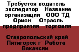 Требуется водитель - экспедитор › Название организации ­ ООО ТД “Орион“ › Отрасль предприятия ­ торговля - Ставропольский край, Пятигорск г. Работа » Вакансии   